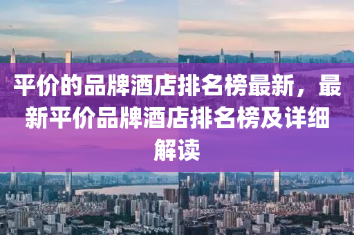 平價的品牌酒店排名榜最新，最新平價品牌酒店排名榜及詳細(xì)解讀