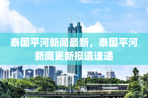 泰國平河新聞最新，泰國平河新聞更新報道速遞