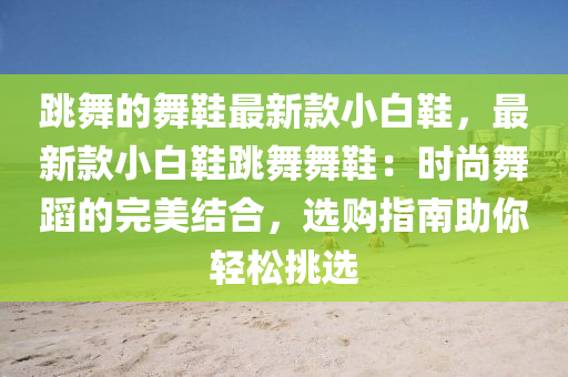 跳舞的舞鞋最新款小白鞋，最新款小白鞋跳舞舞鞋：時尚舞蹈的完美結(jié)合，選購指南助你輕松挑選