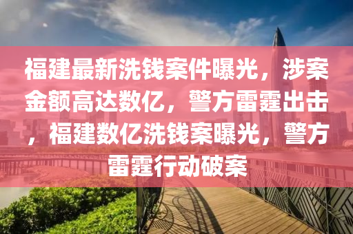 福建最新洗錢案件曝光，涉案金額高達(dá)數(shù)億，警方雷霆出擊，福建數(shù)億洗錢案曝光，警方雷霆行動破案