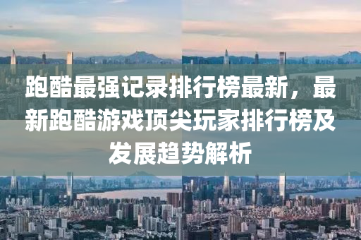 跑酷最強記錄排行榜最新，最新跑酷游戲頂尖玩家排行榜及發(fā)展趨勢解析