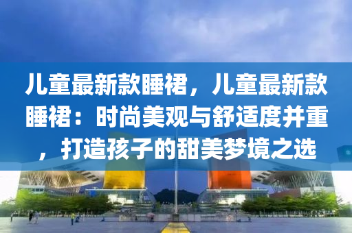 兒童最新款睡裙，兒童最新款睡裙：時(shí)尚美觀與舒適度并重，打造孩子的甜美夢(mèng)境之選