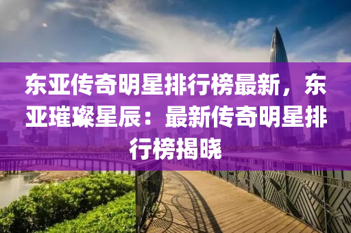 東亞傳奇明星排行榜最新，東亞璀璨星辰：最新傳奇明星排行榜揭曉
