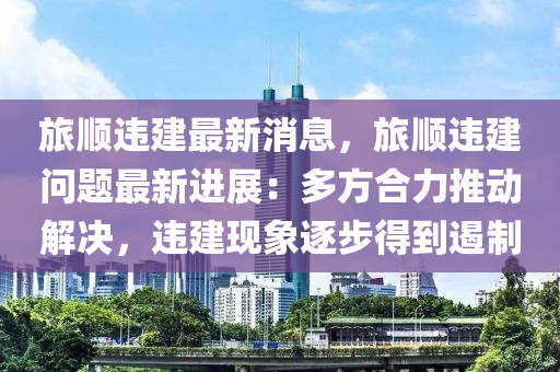 旅順違建最新消息，旅順違建問(wèn)題最新進(jìn)展：多方合力推動(dòng)解決，違建現(xiàn)象逐步得到遏制