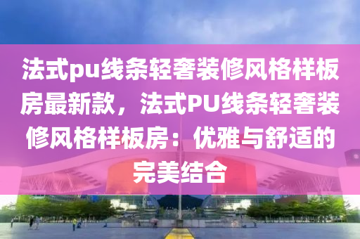 法式pu線條輕奢裝修風(fēng)格樣板房最新款，法式PU線條輕奢裝修風(fēng)格樣板房：優(yōu)雅與舒適的完美結(jié)合