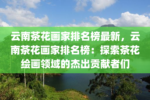 云南茶花畫(huà)家排名榜最新，云南茶花畫(huà)家排名榜：探索茶花繪畫(huà)領(lǐng)域的杰出貢獻(xiàn)者們