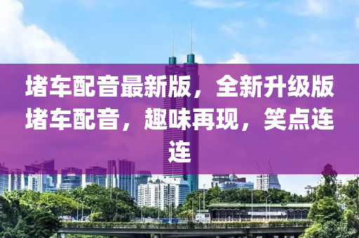 堵車配音最新版，全新升級版堵車配音，趣味再現(xiàn)，笑點(diǎn)連連