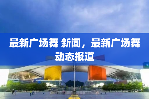 最新廣場(chǎng)舞 新聞，最新廣場(chǎng)舞動(dòng)態(tài)報(bào)道