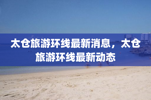 太倉(cāng)旅游環(huán)線最新消息，太倉(cāng)旅游環(huán)線最新動(dòng)態(tài)