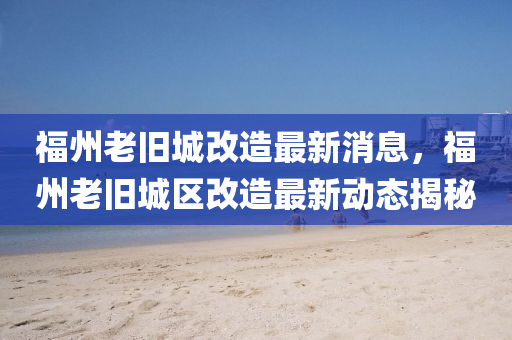 福州老舊城改造最新消息，福州老舊城區(qū)改造最新動態(tài)揭秘