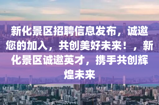 新化景區(qū)招聘信息發(fā)布，誠邀您的加入，共創(chuàng)美好未來！，新化景區(qū)誠邀英才，攜手共創(chuàng)輝煌未來