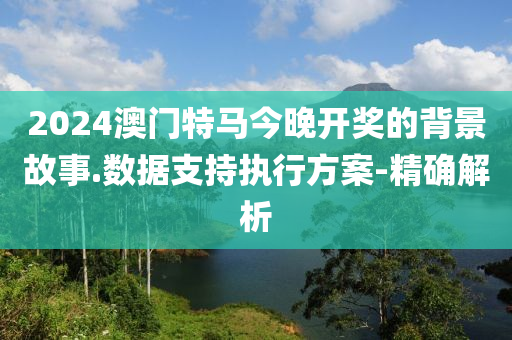 2024澳門特馬今晚開獎(jiǎng)的背景故事.數(shù)據(jù)支持執(zhí)行方案-精確解析