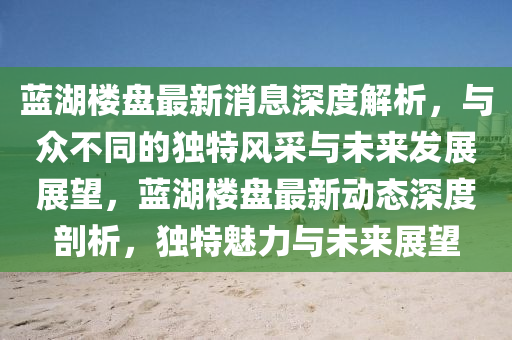 藍湖樓盤最新消息深度解析，與眾不同的獨特風采與未來發(fā)展展望，藍湖樓盤最新動態(tài)深度剖析，獨特魅力與未來展望