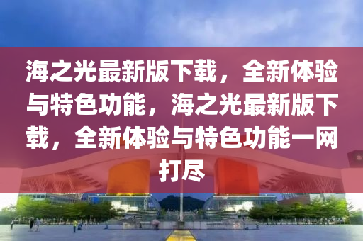 海之光最新版下載，全新體驗與特色功能，海之光最新版下載，全新體驗與特色功能一網(wǎng)打盡