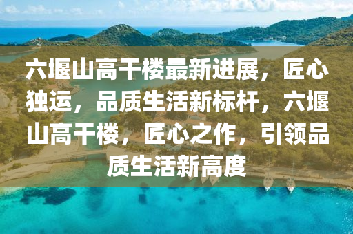 六堰山高干樓最新進展，匠心獨運，品質(zhì)生活新標桿，六堰山高干樓，匠心之作，引領(lǐng)品質(zhì)生活新高度