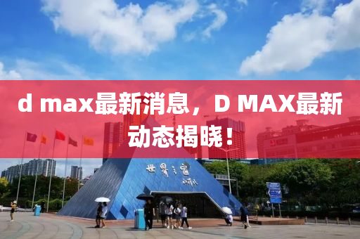 d max最新消息，D MAX最新動(dòng)態(tài)揭曉！