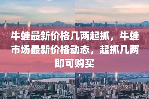 牛蛙最新價(jià)格幾兩起抓，牛蛙市場(chǎng)最新價(jià)格動(dòng)態(tài)，起抓幾兩即可購買