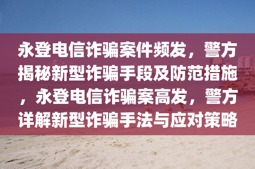 永登電信詐騙案件頻發(fā)，警方揭秘新型詐騙手段及防范措施，永登電信詐騙案高發(fā)，警方詳解新型詐騙手法與應(yīng)對(duì)策略