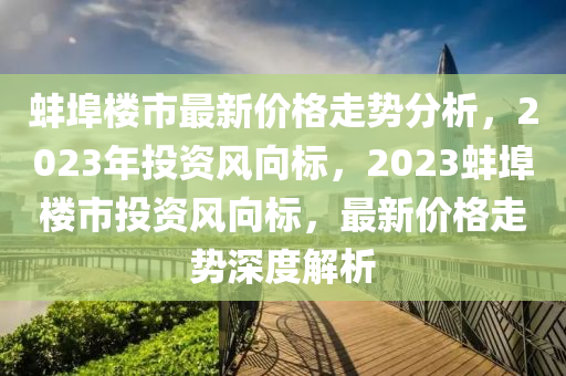 蚌埠樓市最新價格走勢分析，2023年投資風(fēng)向標(biāo)，2023蚌埠樓市投資風(fēng)向標(biāo)，最新價格走勢深度解析