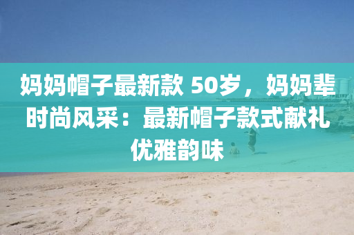 媽媽帽子最新款 50歲，媽媽輩時(shí)尚風(fēng)采：最新帽子款式獻(xiàn)禮優(yōu)雅韻味