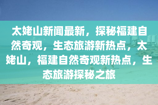 太姥山新聞最新，探秘福建自然奇觀，生態(tài)旅游新熱點，太姥山，福建自然奇觀新熱點，生態(tài)旅游探秘之旅