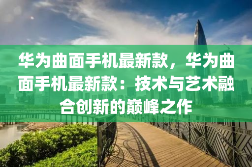 華為曲面手機(jī)最新款，華為曲面手機(jī)最新款：技術(shù)與藝術(shù)融合創(chuàng)新的巔峰之作