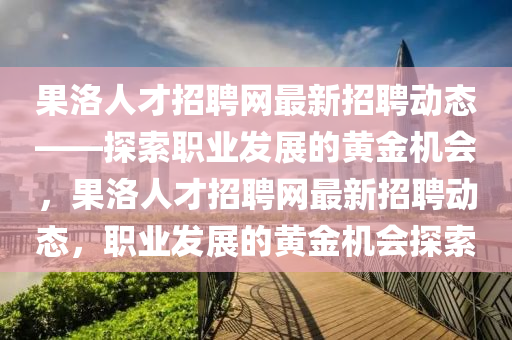果洛人才招聘網(wǎng)最新招聘動(dòng)態(tài)——探索職業(yè)發(fā)展的黃金機(jī)會(huì)，果洛人才招聘網(wǎng)最新招聘動(dòng)態(tài)，職業(yè)發(fā)展的黃金機(jī)會(huì)探索