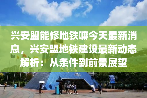 興安盟能修地鐵嘛今天最新消息，興安盟地鐵建設(shè)最新動(dòng)態(tài)解析：從條件到前景展望