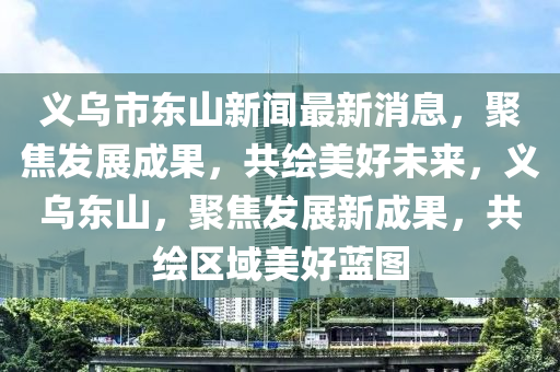 義烏市東山新聞最新消息，聚焦發(fā)展成果，共繪美好未來，義烏東山，聚焦發(fā)展新成果，共繪區(qū)域美好藍(lán)圖