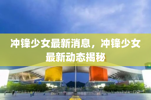 沖鋒少女最新消息，沖鋒少女最新動態(tài)揭秘