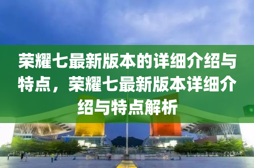 榮耀七最新版本的詳細(xì)介紹與特點(diǎn)，榮耀七最新版本詳細(xì)介紹與特點(diǎn)解析