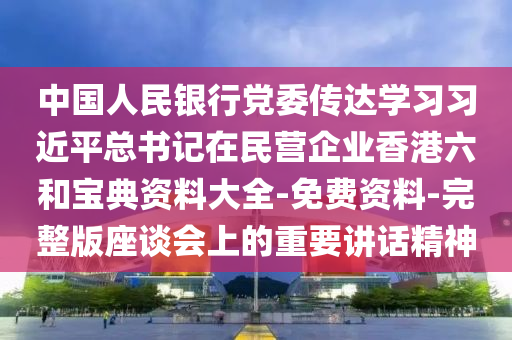 中國人民銀行黨委傳達學習習近平總書記在民營企業(yè)香港六和寶典資料大全-免費資料-完整版座談會上的重要講話精神