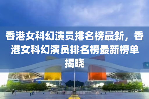 香港女科幻演員排名榜最新，香港女科幻演員排名榜最新榜單揭曉