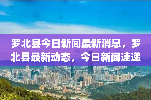 羅北縣今日新聞最新消息，羅北縣最新動(dòng)態(tài)，今日新聞速遞