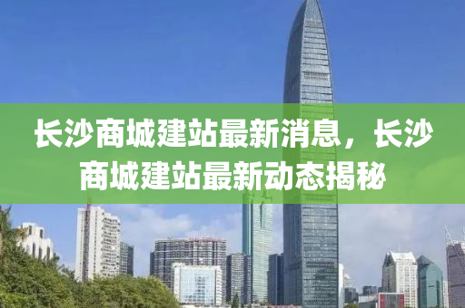 長沙商城建站最新消息，長沙商城建站最新動態(tài)揭秘