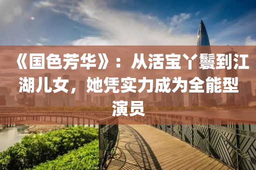 《國色芳華》：從活寶丫鬟到江湖兒女，她憑實力成為全能型演員
