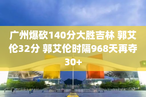 廣州爆砍140分大勝吉林 郭艾倫32分 郭艾倫時(shí)隔968天再奪30+