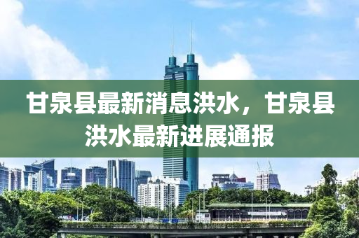 甘泉縣最新消息洪水，甘泉縣洪水最新進(jìn)展通報(bào)