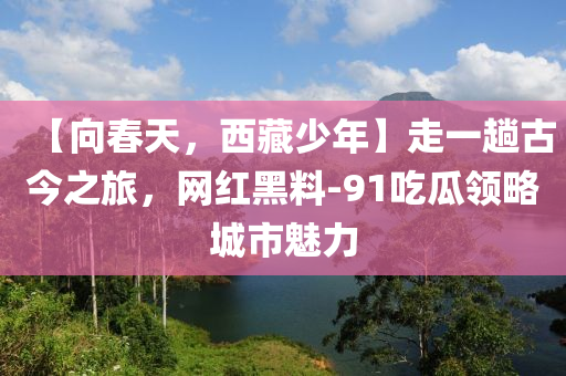 【向春天，西藏少年】走一趟古今之旅，網(wǎng)紅黑料-91吃瓜領(lǐng)略城市魅力