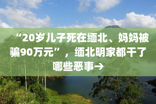 “20歲兒子死在緬北、媽媽被騙90萬元”，緬北明家都干了哪些惡事→