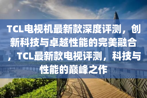 TCL電視機(jī)最新款深度評(píng)測(cè)，創(chuàng)新科技與卓越性能的完美融合，TCL最新款電視評(píng)測(cè)，科技與性能的巔峰之作