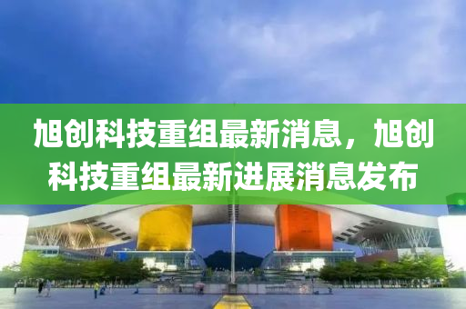 旭創(chuàng)科技重組最新消息，旭創(chuàng)科技重組最新進(jìn)展消息發(fā)布