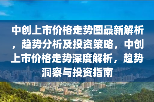 中創(chuàng)上市價格走勢圖最新解析，趨勢分析及投資策略，中創(chuàng)上市價格走勢深度解析，趨勢洞察與投資指南