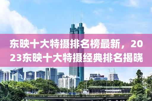 東映十大特攝排名榜最新，2023東映十大特攝經(jīng)典排名揭曉
