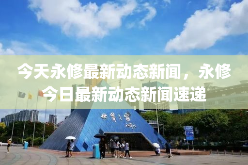 今天永修最新動態(tài)新聞，永修今日最新動態(tài)新聞速遞