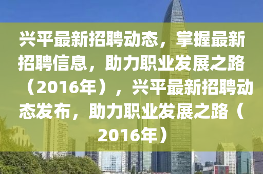 興平最新招聘動(dòng)態(tài)，掌握最新招聘信息，助力職業(yè)發(fā)展之路（2016年），興平最新招聘動(dòng)態(tài)發(fā)布，助力職業(yè)發(fā)展之路（2016年）