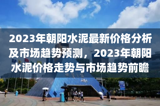 2023年朝陽水泥最新價格分析及市場趨勢預測，2023年朝陽水泥價格走勢與市場趨勢前瞻