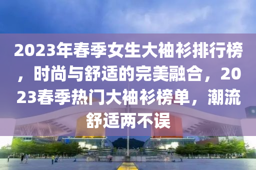 2023年春季女生大袖衫排行榜，時(shí)尚與舒適的完美融合，2023春季熱門大袖衫榜單，潮流舒適兩不誤