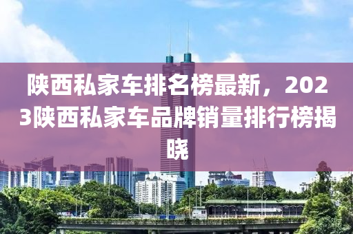 陜西私家車排名榜最新，2023陜西私家車品牌銷量排行榜揭曉