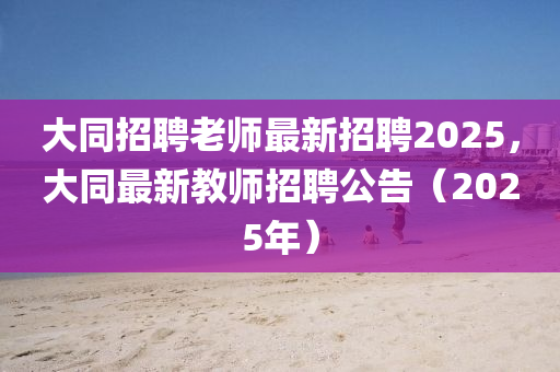 大同招聘老師最新招聘2025，大同最新教師招聘公告（2025年）